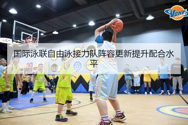 国际泳联自由泳接力队阵容更新提升配合水平